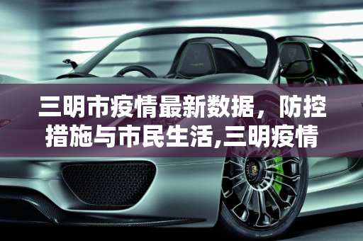 三明市疫情最新数据，防控措施与市民生活,三明疫情最新数据