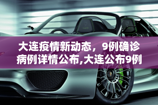 大连疫情新动态，9例确诊病例详情公布,大连公布9例确诊详情