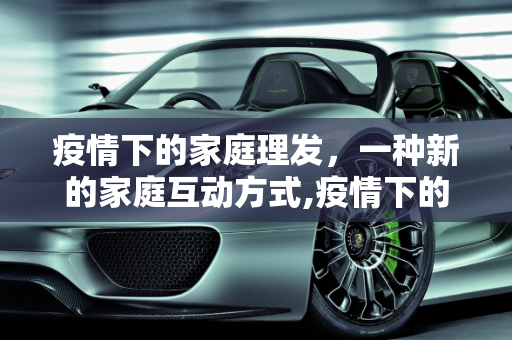 疫情下的家庭理发，一种新的家庭互动方式,疫情下的家庭理发