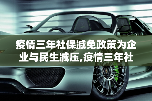 疫情三年社保减免政策为企业与民生减压,疫情三年社保减免政策为企业与民生减压
