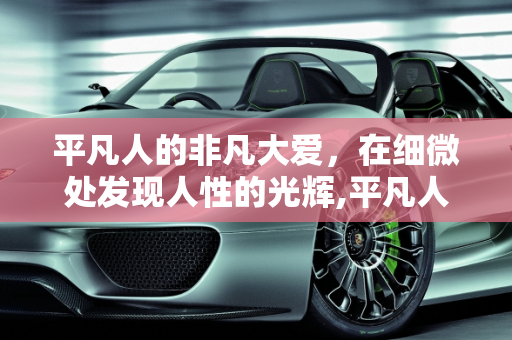平凡人的非凡大爱，在细微处发现人性的光辉,平凡人的非凡大爱
