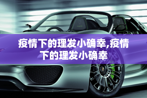 疫情下的理发小确幸,疫情下的理发小确幸