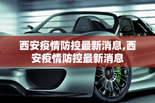 西安疫情防控最新消息,西安疫情防控最新消息