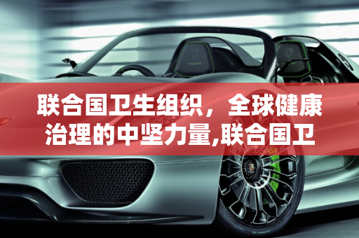 联合国卫生组织，全球健康治理的中坚力量,联合国卫生组织