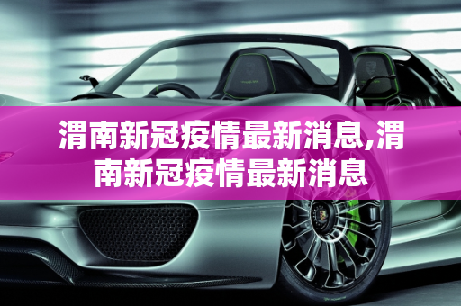 渭南新冠疫情最新消息,渭南新冠疫情最新消息