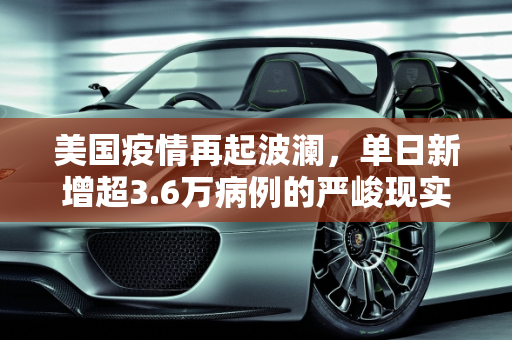 美国疫情再起波澜，单日新增超3.6万病例的严峻现实,美国新增超3.6万