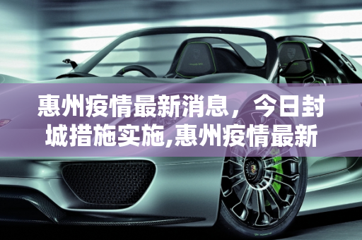 惠州疫情最新消息，今日封城措施实施,惠州疫情最新消息今天封城了