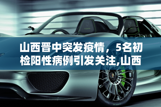 山西晋中突发疫情，5名初检阳性病例引发关注,山西晋中发现5名初检阳性