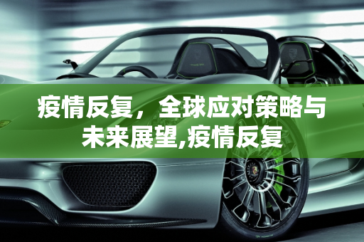 疫情反复，全球应对策略与未来展望,疫情反复