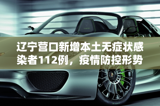 辽宁营口新增本土无症状感染者112例，疫情防控形势严峻,辽宁营口增本土无症状112例