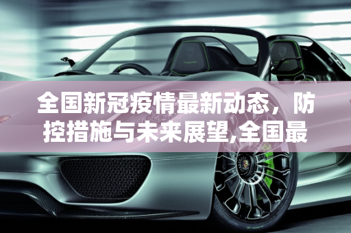 全国新冠疫情最新动态，防控措施与未来展望,全国最近的新冠疫情