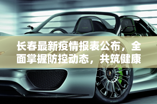 长春最新疫情报表公布，全面掌握防控动态，共筑健康防线,长春最新疫情报表公布