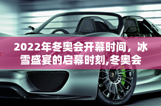 2022年冬奥会开幕时间，冰雪盛宴的启幕时刻,冬奥会开幕时间2022具体时间