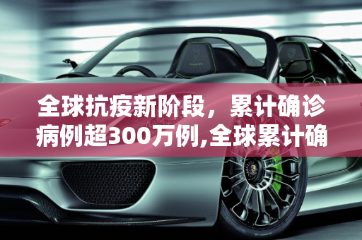 全球抗疫新阶段，累计确诊病例超300万例,全球累计确诊病例超300万例