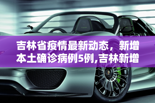 吉林省疫情最新动态，新增本土确诊病例5例,吉林新增本土确诊病例5例