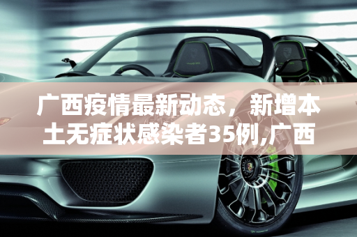 广西疫情最新动态，新增本土无症状感染者35例,广西新增本土无症状35例