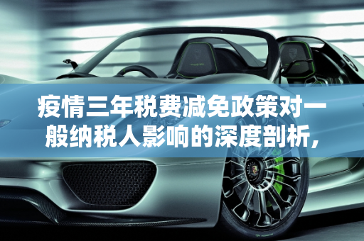 疫情三年税费减免政策对一般纳税人影响的深度剖析,疫情三年税费减免政策对一般纳税人影响的深度剖析