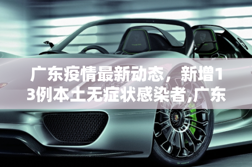 广东疫情最新动态，新增13例本土无症状感染者,广东新增13例本土无症状