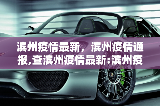 滨州疫情最新，滨州疫情通报,查滨州疫情最新:滨州疫情通报
