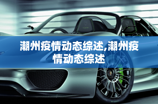 潮州疫情动态综述,潮州疫情动态综述