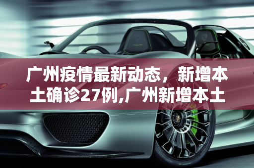 广州疫情最新动态，新增本土确诊27例,广州新增本土确诊27例