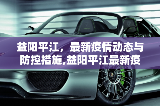 益阳平江，最新疫情动态与防控措施,益阳平江最新疫情情况