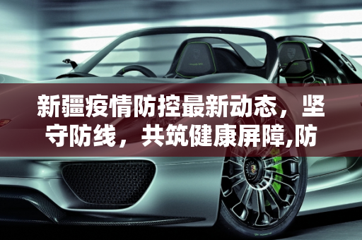 新疆疫情防控最新动态，坚守防线，共筑健康屏障,防控疫情新疆最新消息