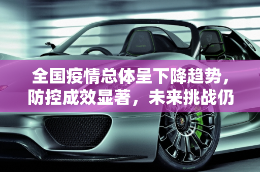 全国疫情总体呈下降趋势，防控成效显著，未来挑战仍需警惕,全国疫情总体呈下降趋势