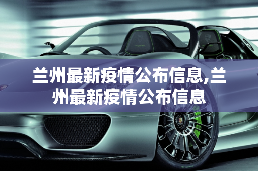 兰州最新疫情公布信息,兰州最新疫情公布信息