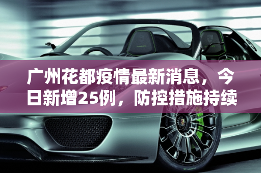广州花都疫情最新消息，今日新增25例，防控措施持续加强,广州花都疫情最新消息今天新增25