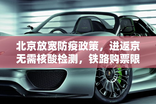 北京放宽防疫政策，进返京无需核酸检测，铁路购票限制解除,进返京不查验核酸铁路不限制买票