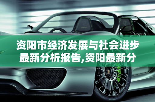 资阳市经济发展与社会进步最新分析报告,资阳最新分析报告