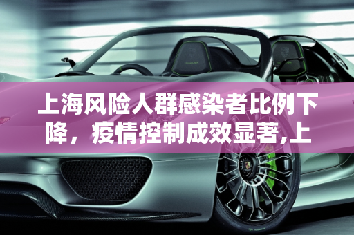 上海风险人群感染者比例下降，疫情控制成效显著,上海风险人群感染者比例下降