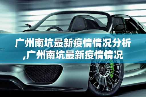 广州南坑最新疫情情况分析,广州南坑最新疫情情况