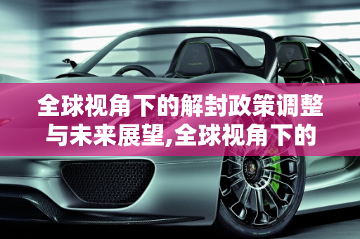 全球视角下的解封政策调整与未来展望,全球视角下的解封政策调整与未来展望
