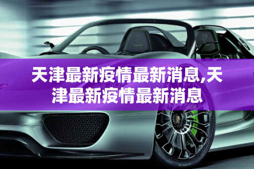 天津最新疫情最新消息,天津最新疫情最新消息