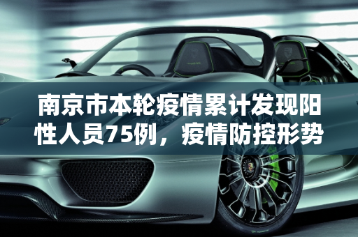 南京市本轮疫情累计发现阳性人员75例，疫情防控形势严峻,南京本轮发现阳性人员75例