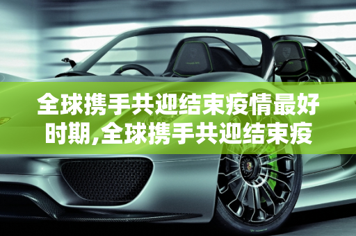 全球携手共迎结束疫情最好时期,全球携手共迎结束疫情最好时期