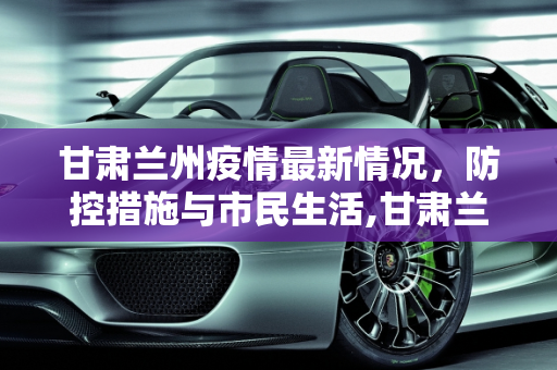甘肃兰州疫情最新情况，防控措施与市民生活,甘肃兰州疫情最新情况