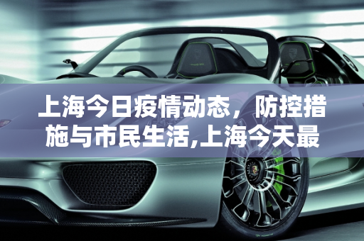 上海今日疫情动态，防控措施与市民生活,上海今天最新疫情