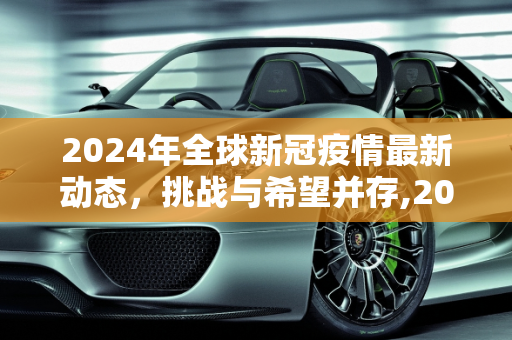 2024年全球新冠疫情最新动态，挑战与希望并存,2024全球新冠疫情最新动态
