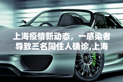 上海疫情新动态，一感染者导致三名同住人确诊,上海一感染者3名同住人确诊