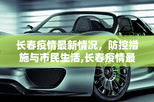 长春疫情最新情况，防控措施与市民生活,长春疫情最新情况