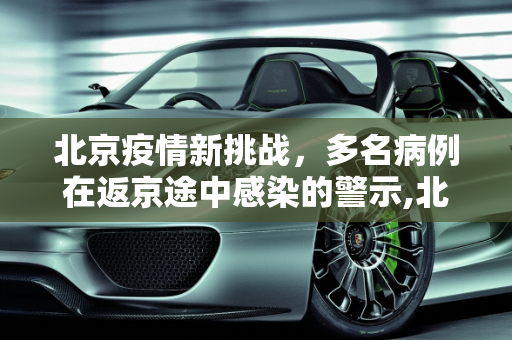 北京疫情新挑战，多名病例在返京途中感染的警示,北京多名病例在返京途中感染