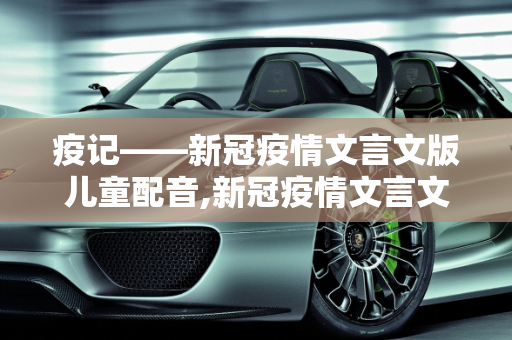 疫记——新冠疫情文言文版儿童配音,新冠疫情文言文版儿童配音