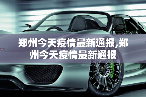 郑州今天疫情最新通报,郑州今天疫情最新通报
