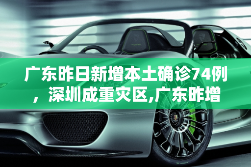 广东昨日新增本土确诊74例，深圳成重灾区,广东昨增本土确诊74例:深圳69例