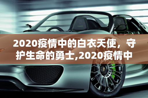2020疫情中的白衣天使，守护生命的勇士,2020疫情中的白衣天使