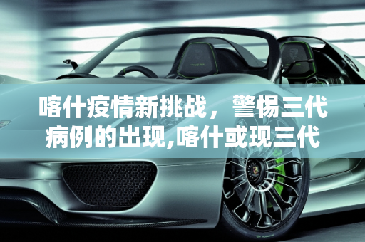 喀什疫情新挑战，警惕三代病例的出现,喀什或现三代病例