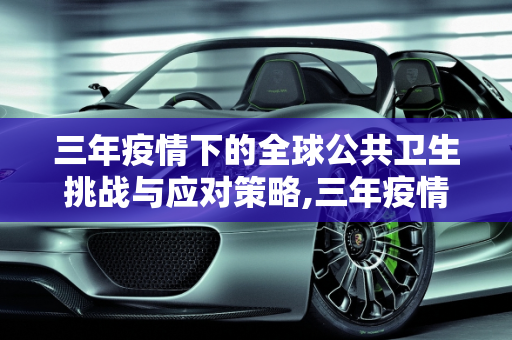 三年疫情下的全球公共卫生挑战与应对策略,三年疫情下的全球公共卫生挑战与应对策略